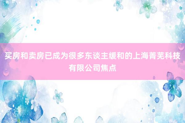 买房和卖房已成为很多东谈主缓和的上海菁芜科技有限公司焦点